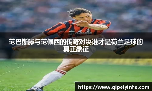范巴斯滕与范佩西的传奇对决谁才是荷兰足球的真正象征
