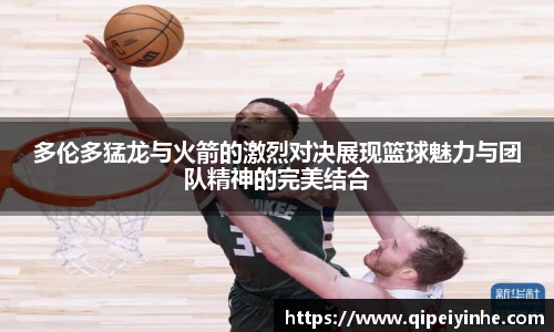 多伦多猛龙与火箭的激烈对决展现篮球魅力与团队精神的完美结合