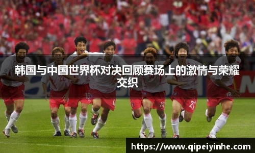 韩国与中国世界杯对决回顾赛场上的激情与荣耀交织